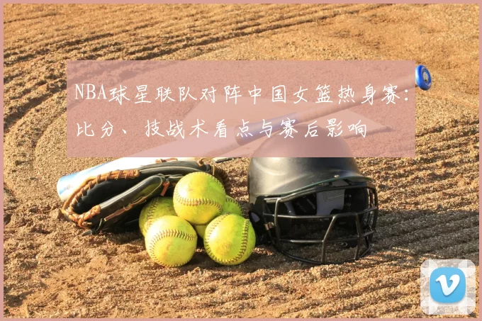 NBA球星联队对阵中国女篮热身赛：比分、技战术看点与赛后影响