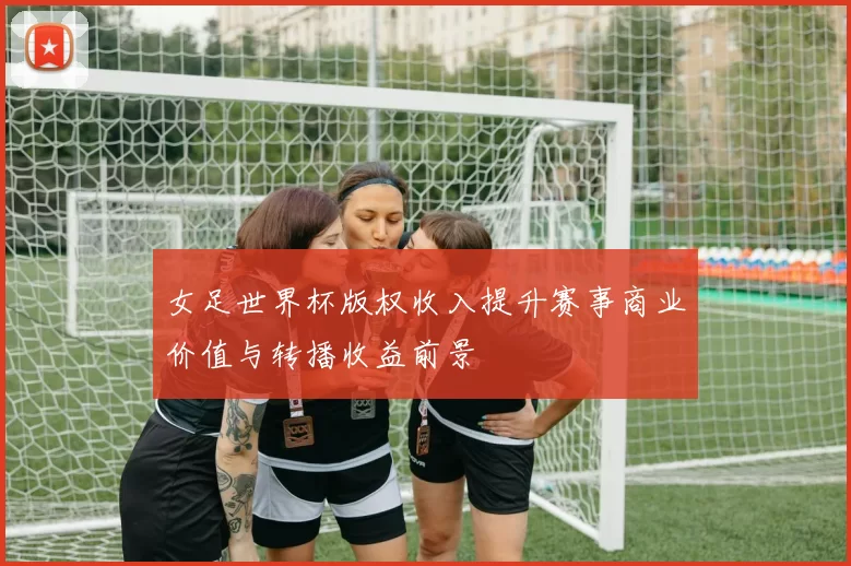 女足世界杯版权收入提升赛事商业价值与转播收益前景