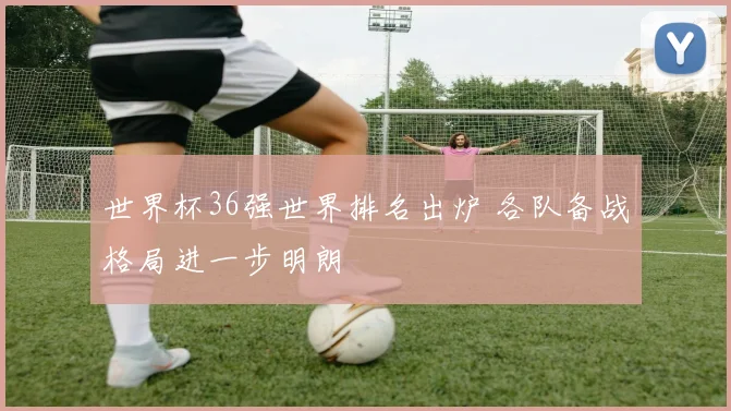 世界杯36强世界排名出炉 各队备战格局进一步明朗