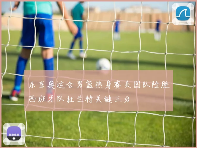 东京奥运会男篮热身赛美国队险胜西班牙队杜兰特关键三分
