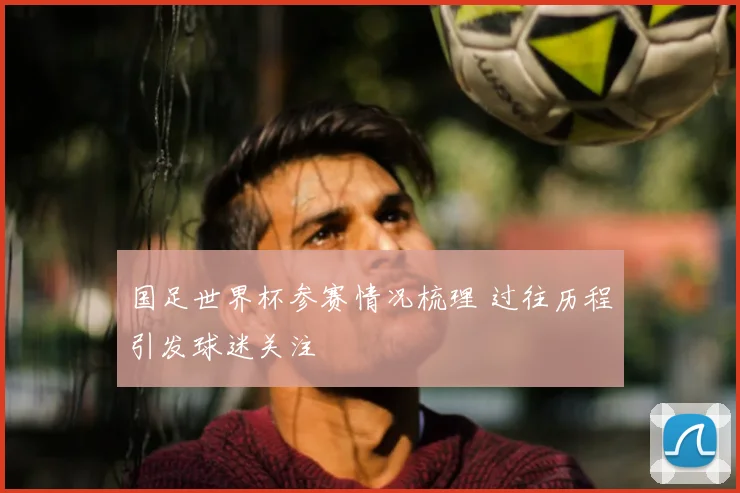 国足世界杯参赛情况梳理 过往历程引发球迷关注