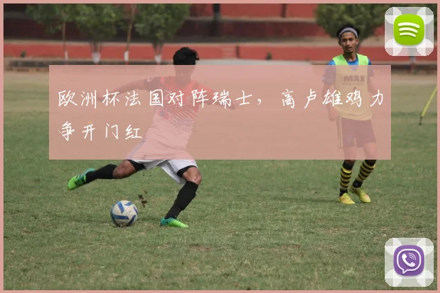 欧洲杯法国对阵瑞士,高卢雄鸡力争开门红