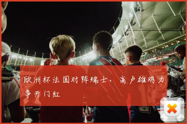 欧洲杯法国对阵瑞士,高卢雄鸡力争开门红
