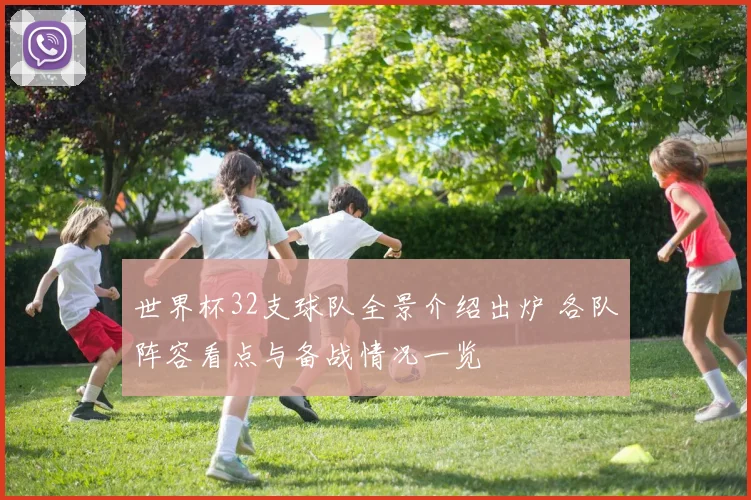 世界杯32支球队全景介绍出炉 各队阵容看点与备战情况一览