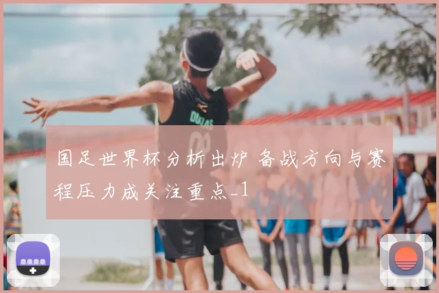 国足世界杯分析出炉 备战方向与赛程压力成关注重点_1