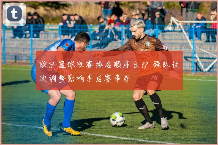 欧洲篮球联赛排名顺序出炉 强队位次调整影响季后赛争夺