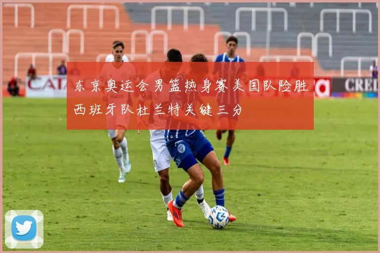 东京奥运会男篮热身赛美国队险胜西班牙队杜兰特关键三分