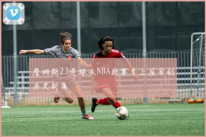 詹姆斯23号球衣NBA新赛季上座率创历史新高